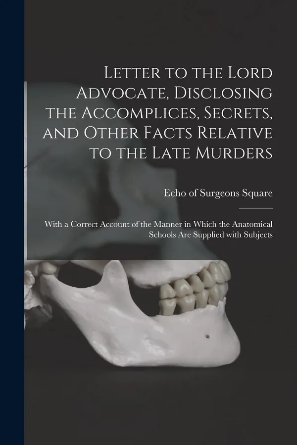 Letter to the Lord Advocate, Disclosing the Accomplices, Secrets, and Other Facts Relative to the Late Murders [electronic Resource]: With a Correct ... Anatomical Schools Are Supplied With Subjects