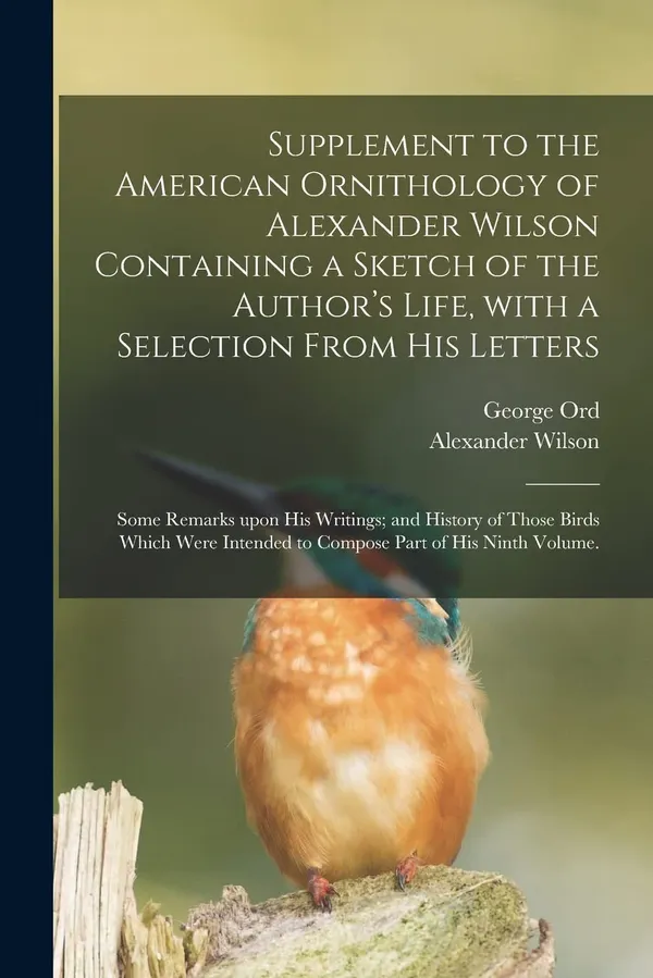 Supplement to the American Ornithology of Alexander Wilson Containing a Sketch of the Author's Life, With a Selection From His Letters; Some Remarks ... Intended to Compose Part of His Ninth Volume.
